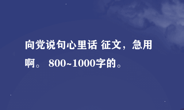 向党说句心里话 征文，急用啊。 800~1000字的。