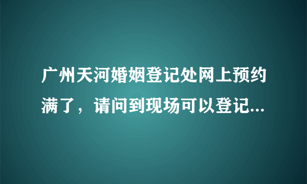 广州天河婚姻登记处网上预约满了，请问到现场可以登记到么？请问下去登记的话有什么流程？要注意些什么？