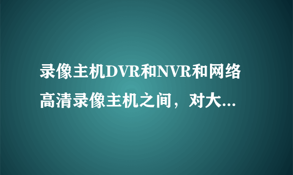 录像主机DVR和NVR和网络高清录像主机之间，对大的区别是什么？如何 区分它们？详解！！！谢谢！！！