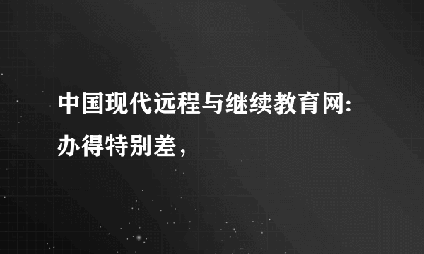 中国现代远程与继续教育网:办得特别差，