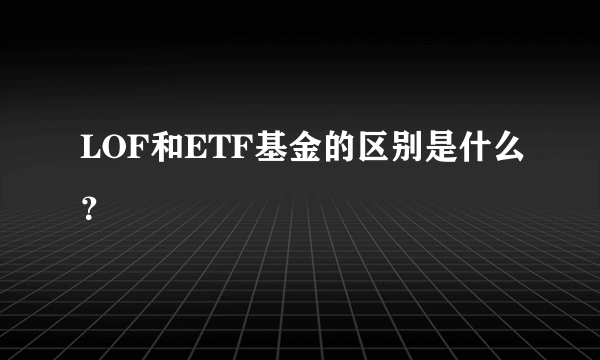 LOF和ETF基金的区别是什么？