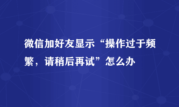 微信加好友显示“操作过于频繁，请稍后再试”怎么办