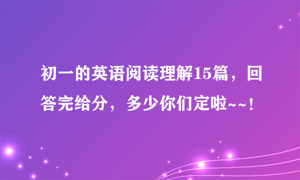 初一的英语阅读理解15篇，回答完给分，多少你们定啦~~！