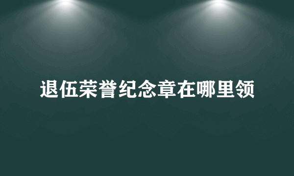 退伍荣誉纪念章在哪里领