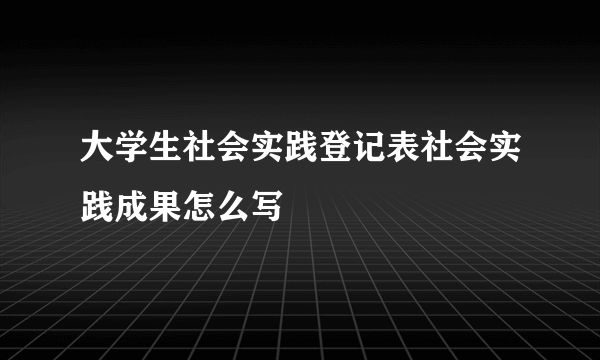 大学生社会实践登记表社会实践成果怎么写