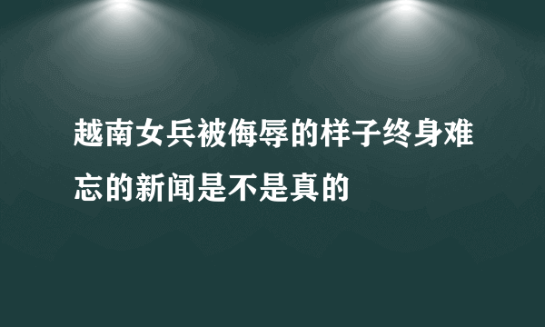 越南女兵被侮辱的样子终身难忘的新闻是不是真的