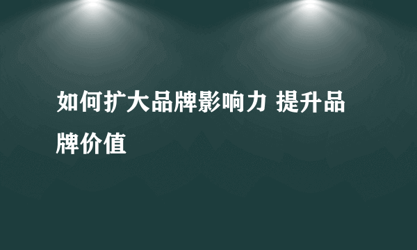 如何扩大品牌影响力 提升品牌价值