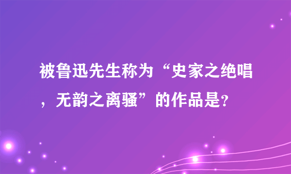 被鲁迅先生称为“史家之绝唱，无韵之离骚”的作品是？