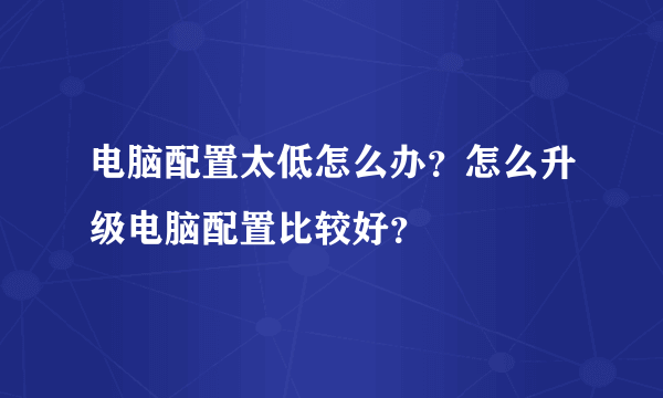 电脑配置太低怎么办？怎么升级电脑配置比较好？