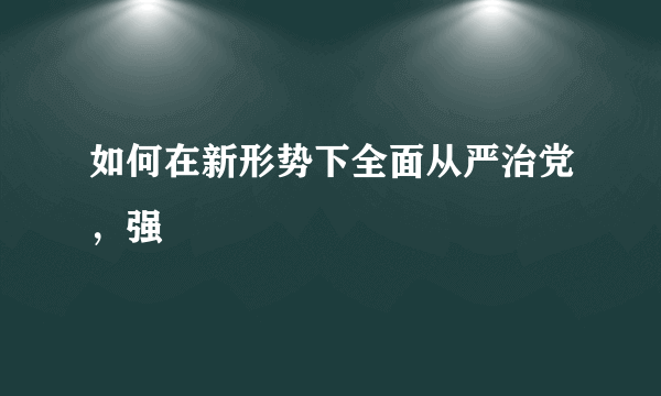 如何在新形势下全面从严治党，强