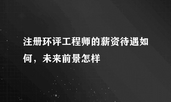 注册环评工程师的薪资待遇如何，未来前景怎样