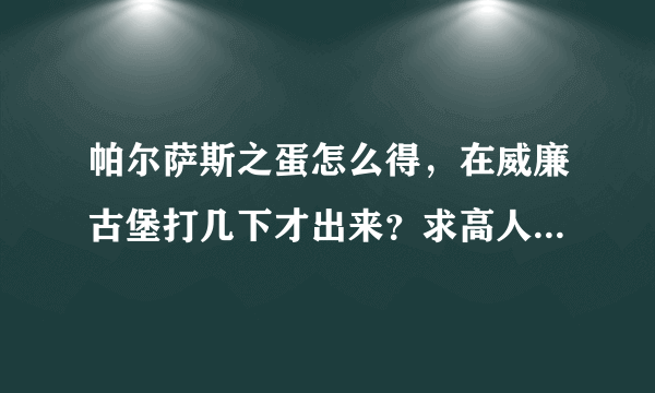 帕尔萨斯之蛋怎么得，在威廉古堡打几下才出来？求高人指点，跪求！别坑人，坑人者死死死！！！