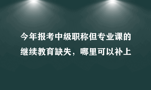 今年报考中级职称但专业课的继续教育缺失，哪里可以补上