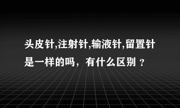 头皮针,注射针,输液针,留置针是一样的吗，有什么区别 ？