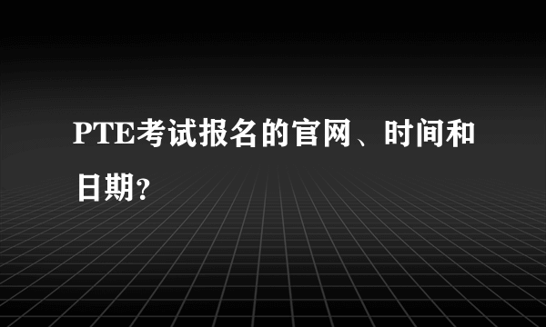 PTE考试报名的官网、时间和日期？