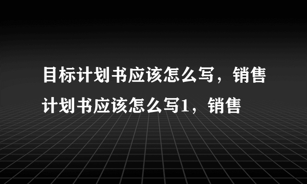 目标计划书应该怎么写，销售计划书应该怎么写1，销售