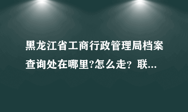 黑龙江省工商行政管理局档案查询处在哪里?怎么走？联系方式是多少？