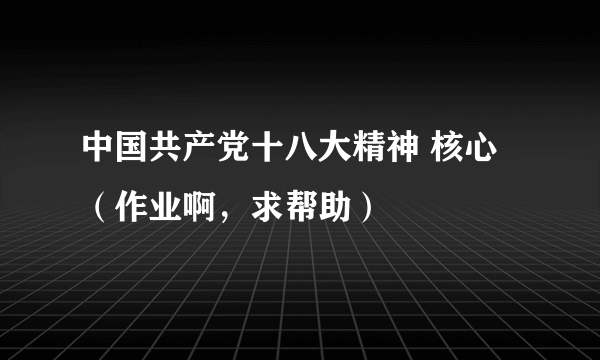 中国共产党十八大精神 核心 （作业啊，求帮助）