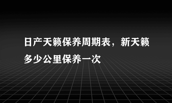 日产天籁保养周期表，新天籁多少公里保养一次