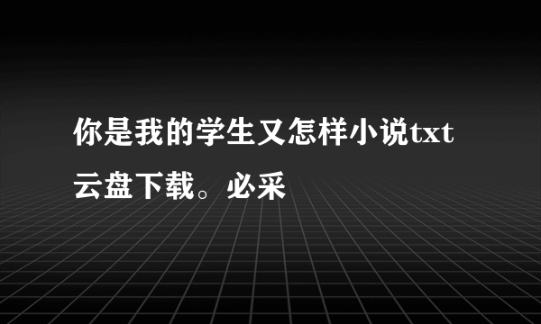 你是我的学生又怎样小说txt云盘下载。必采