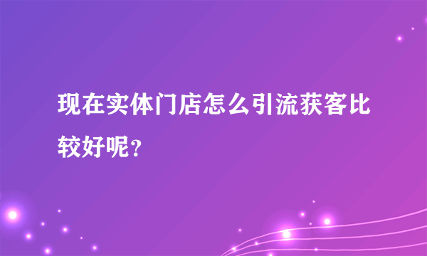 现在实体门店怎么引流获客比较好呢？