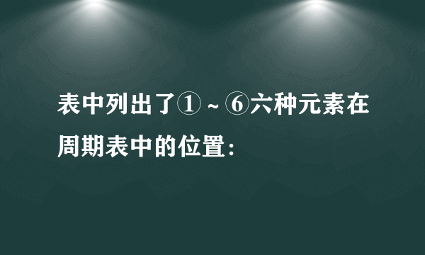 表中列出了①～⑥六种元素在周期表中的位置：