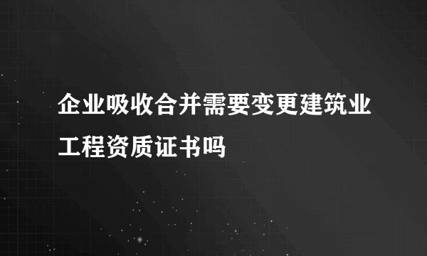 企业吸收合并需要变更建筑业工程资质证书吗