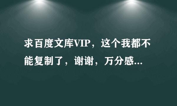 求百度文库VIP，这个我都不能复制了，谢谢，万分感谢。只用帮我复制一下文件的内容即可？