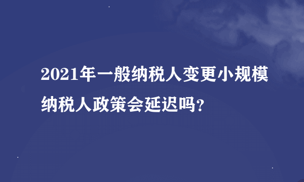 2021年一般纳税人变更小规模纳税人政策会延迟吗？