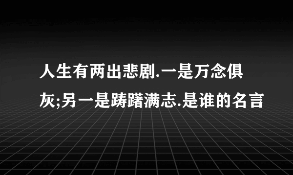 人生有两出悲剧.一是万念俱灰;另一是踌躇满志.是谁的名言