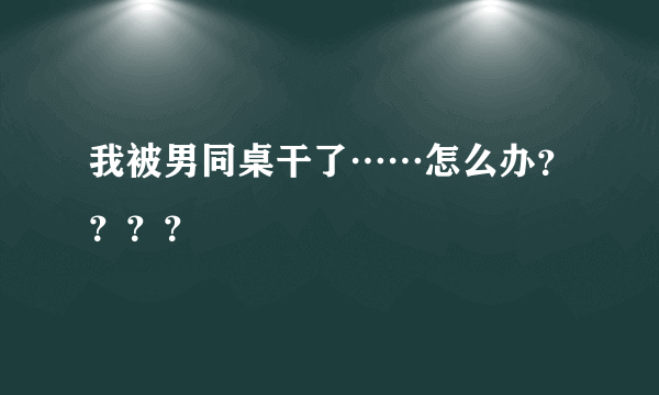 我被男同桌干了……怎么办？？？？