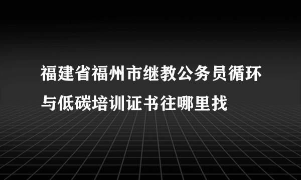 福建省福州市继教公务员循环与低碳培训证书往哪里找