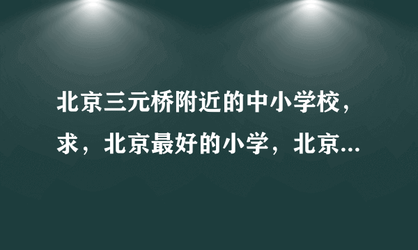 北京三元桥附近的中小学校，求，北京最好的小学，北京最好的中学，最好的大学？