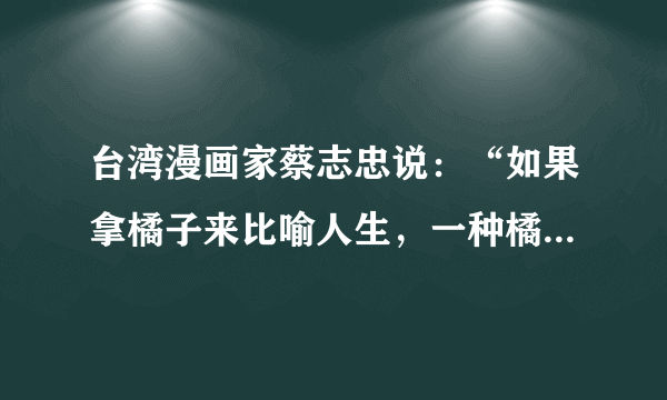 台湾漫画家蔡志忠说：“如果拿橘子来比喻人生，一种橘子大而酸，一种橘子小而甜，一些人拿到大的就会抱怨