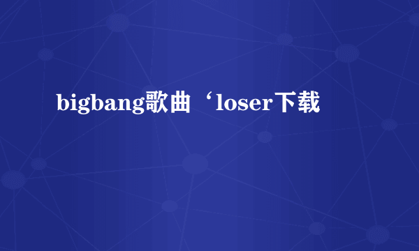 bigbang歌曲‘loser下载