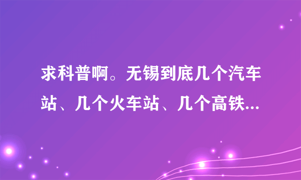 求科普啊。无锡到底几个汽车站、几个火车站、几个高铁站啊？！