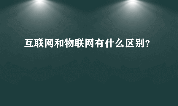 互联网和物联网有什么区别？