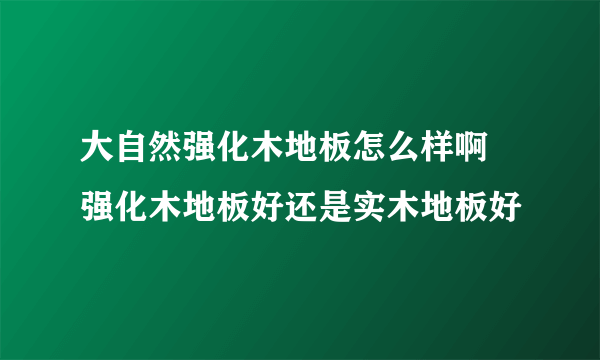 大自然强化木地板怎么样啊 强化木地板好还是实木地板好