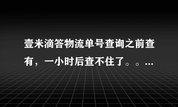 壹米滴答物流单号查询之前查有，一小时后查不住了。。怎么回事