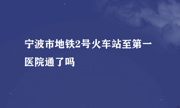 宁波市地铁2号火车站至第一医院通了吗