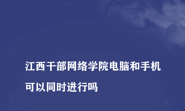 
江西干部网络学院电脑和手机可以同时进行吗

