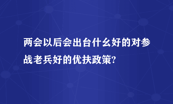 两会以后会出台什幺好的对参战老兵好的优扶政策?