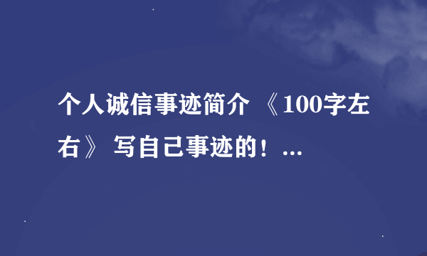 个人诚信事迹简介 《100字左右》 写自己事迹的！求学霸帮忙！！！！！