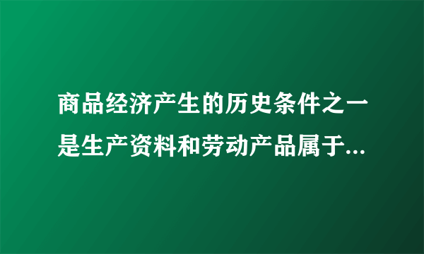 商品经济产生的历史条件之一是生产资料和劳动产品属于不同的所有者