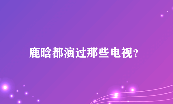 鹿晗都演过那些电视？