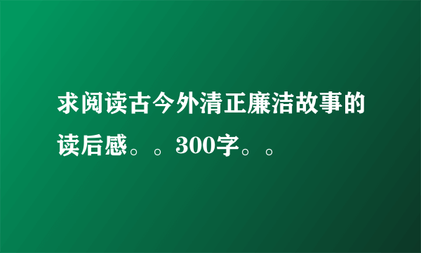 求阅读古今外清正廉洁故事的读后感。。300字。。