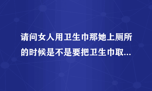 请问女人用卫生巾那她上厕所的时候是不是要把卫生巾取下来啊？