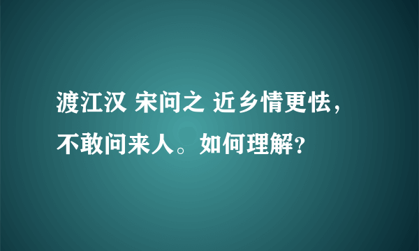 渡江汉 宋问之 近乡情更怯，不敢问来人。如何理解？