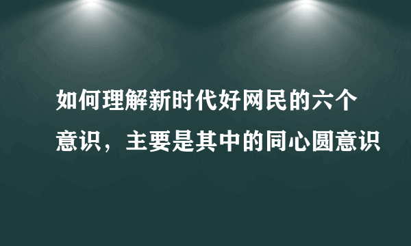 如何理解新时代好网民的六个意识，主要是其中的同心圆意识