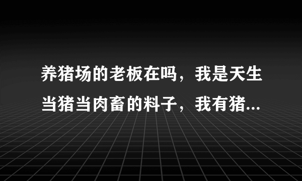 养猪场的老板在吗，我是天生当猪当肉畜的料子，我有猪膘，能吃猪的食，睡猪圈不怕被宰杀吃卖，你们要收我